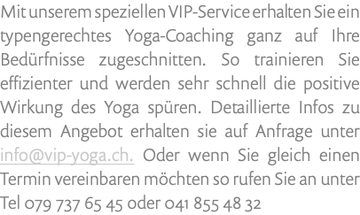 Mit unserem speziellen VIP-Service erhalten Sie ein typengerechtes Yoga-Coaching ganz auf Ihre Bedürfnisse zugeschnitten. So trainieren Sie effizienter und werden sehr schnell die positive Wirkung des Yoga spüren. Detaillierte Infos zu diesem Angebot erhalten sie auf Anfrage unter info@vip-yoga.ch. Oder wenn Sie gleich einen Termin vereinbaren möchten so rufen Sie an unter Tel 079 737 65 45 oder 041 855 48 32